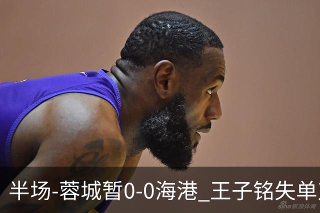 半场-蓉城暂0-0海港 王子铭失单刀按此比分结束蓉城将提前夺冠