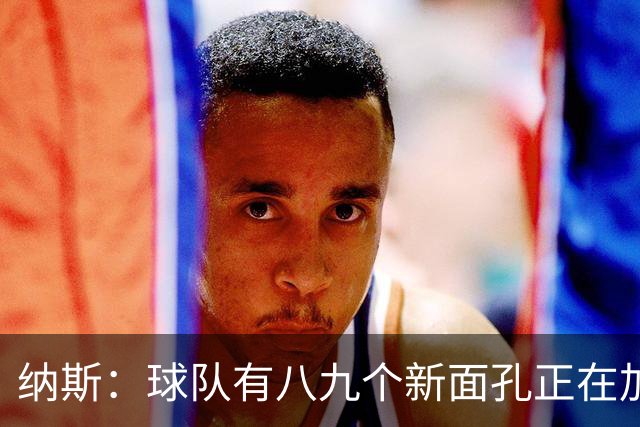 纳斯：球队有八九个新面孔正在加速磨合 我们一直非常专注